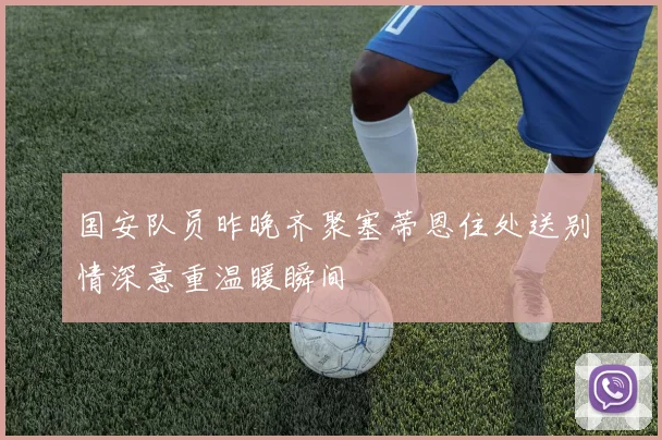国安队员昨晚齐聚塞蒂恩住处送别情深意重温暖瞬间