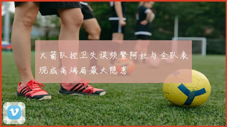 火箭队控卫失误频繁阿杜与全队表现成高端局最大隐患