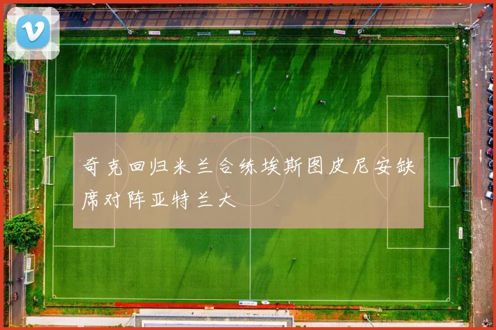 奇克回归米兰合练埃斯图皮尼安缺席对阵亚特兰大