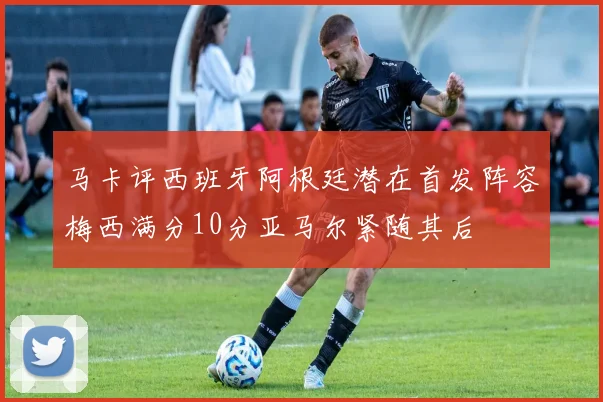 马卡评西班牙阿根廷潜在首发阵容梅西满分10分亚马尔紧随其后