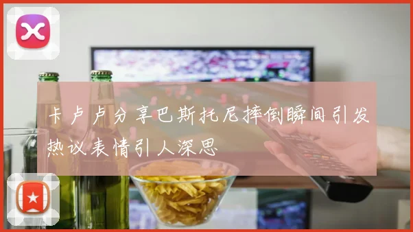 卡卢卢分享巴斯托尼摔倒瞬间引发热议表情引人深思