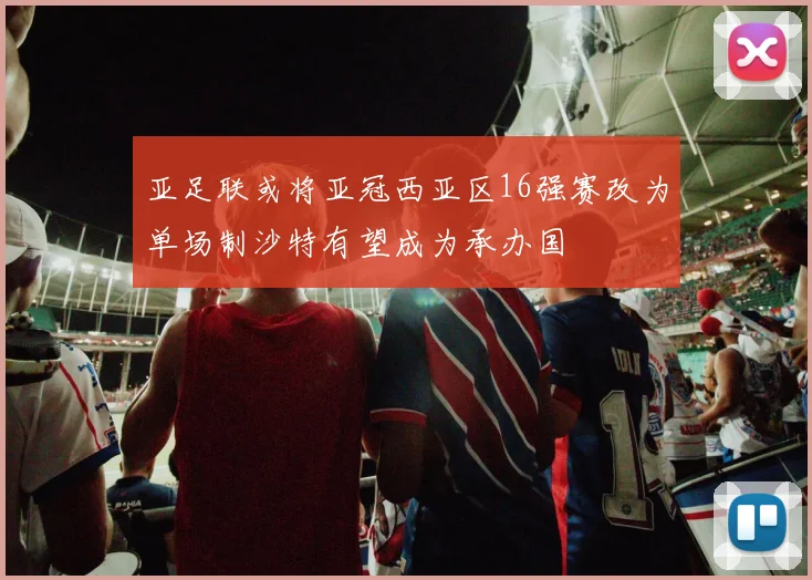 亚足联或将亚冠西亚区16强赛改为单场制沙特有望成为承办国