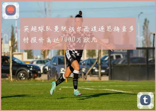 英超球队曼联切尔西追逐恩梅查多特报价高达7000万欧元