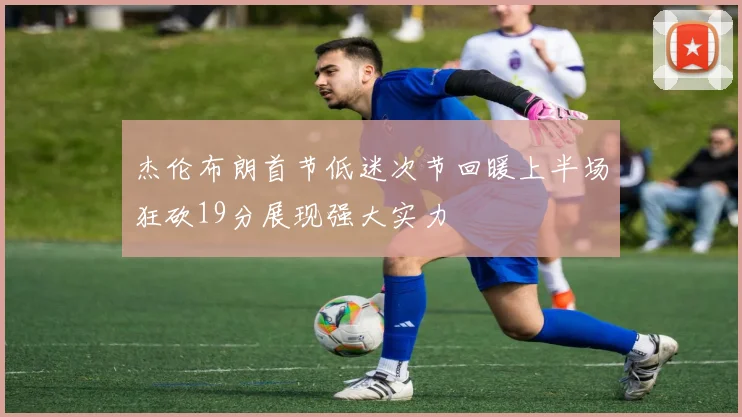 杰伦布朗首节低迷次节回暖上半场狂砍19分展现强大实力