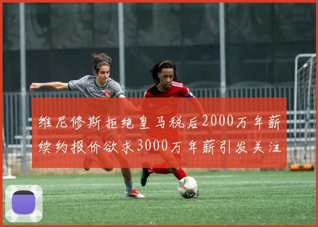 维尼修斯拒绝皇马税后2000万年薪续约报价欲求3000万年薪引发关注