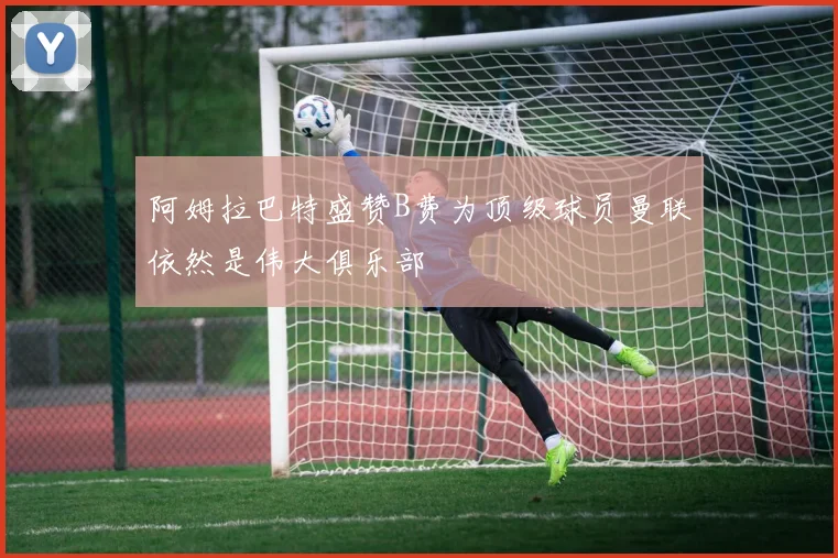 阿姆拉巴特盛赞B费为顶级球员曼联依然是伟大俱乐部