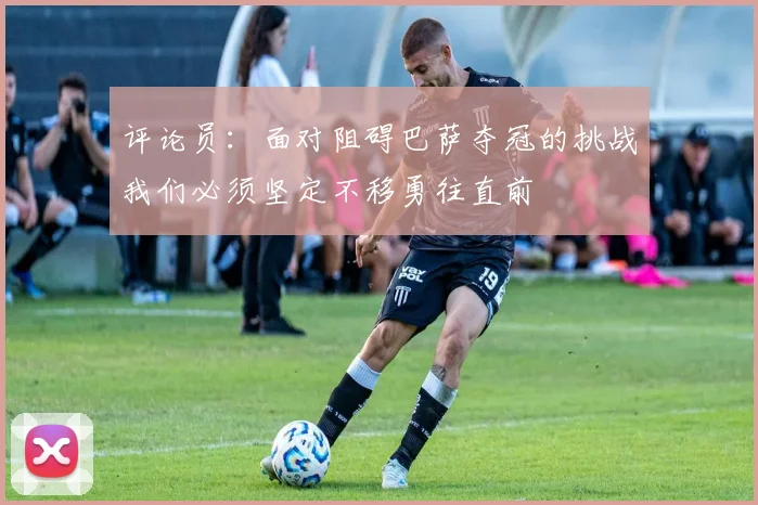 评论员：面对阻碍巴萨夺冠的挑战我们必须坚定不移勇往直前