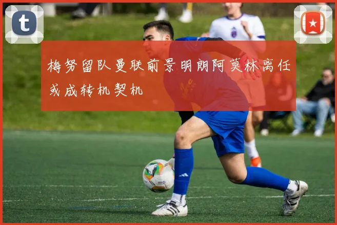 梅努留队曼联前景明朗阿莫林离任或成转机契机