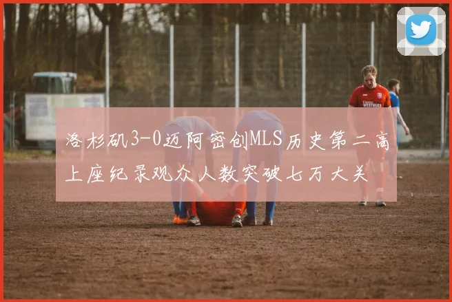 洛杉矶3-0迈阿密创MLS历史第二高上座纪录观众人数突破七万大关