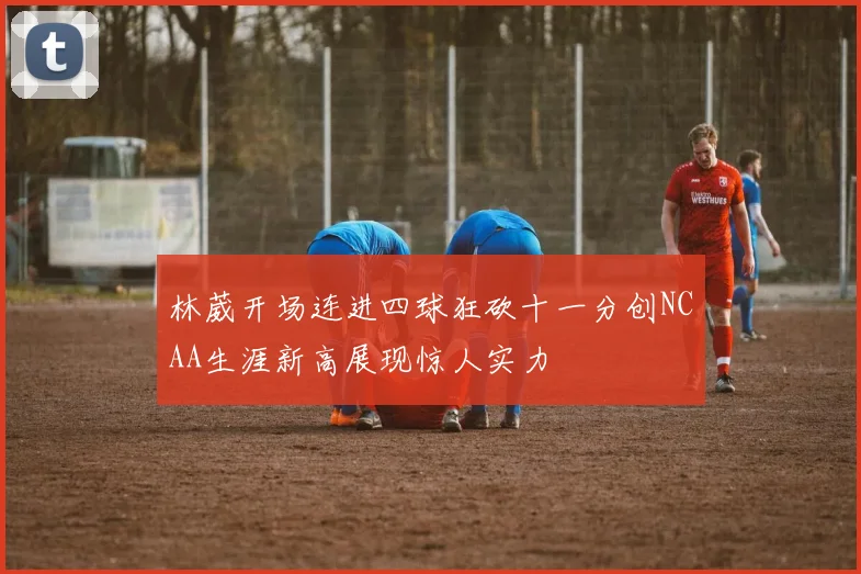 林葳开场连进四球狂砍十一分创NCAA生涯新高展现惊人实力