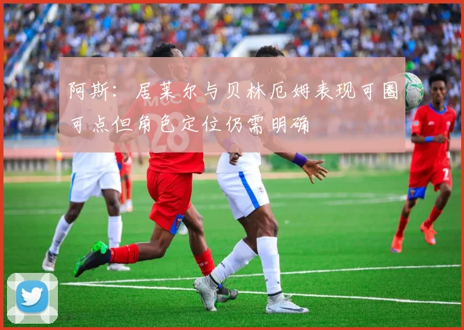 阿斯：居莱尔与贝林厄姆表现可圈可点但角色定位仍需明确