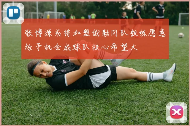 张博源或将加盟俄勒冈队教练愿意给予机会成球队核心希望大