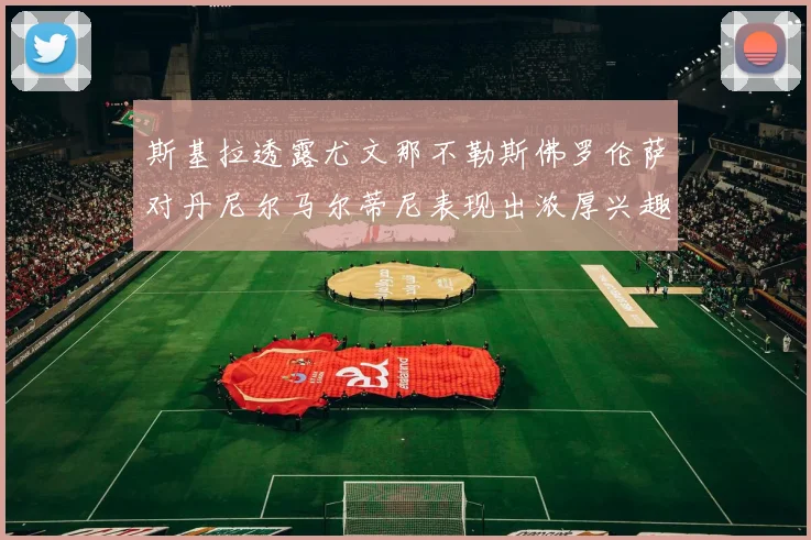 斯基拉透露尤文那不勒斯佛罗伦萨对丹尼尔马尔蒂尼表现出浓厚兴趣