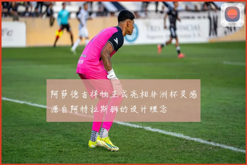 阿萨德吉祥物正式亮相非洲杯灵感源自阿特拉斯狮的设计理念