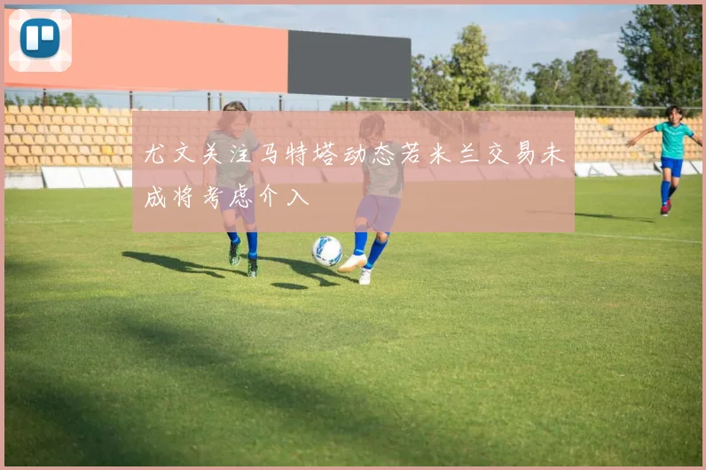尤文关注马特塔动态若米兰交易未成将考虑介入