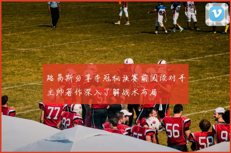 路易斯分享夺冠秘诀赛前阅读对手主帅著作深入了解战术布局