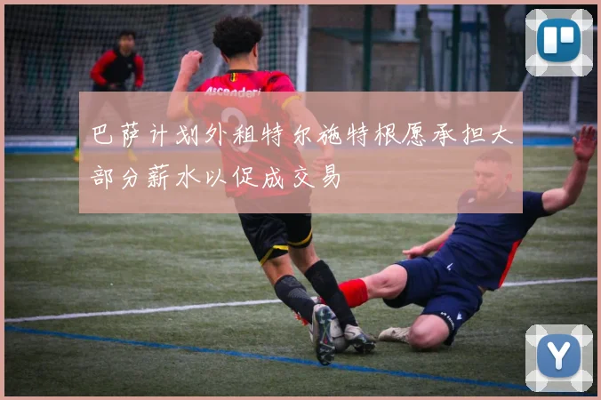 巴萨计划外租特尔施特根愿承担大部分薪水以促成交易