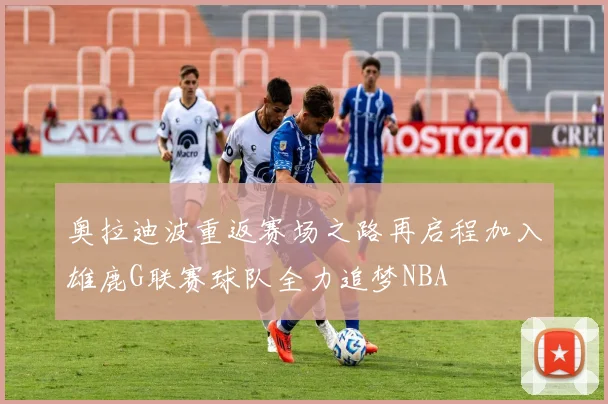 奥拉迪波重返赛场之路再启程加入雄鹿G联赛球队全力追梦NBA