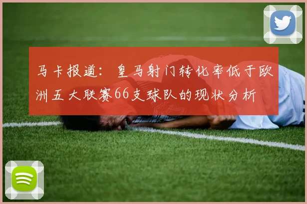 马卡报道：皇马射门转化率低于欧洲五大联赛66支球队的现状分析