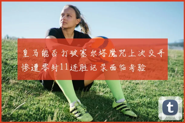 皇马能否打破塞尔塔魔咒上次交手惨遭零封11连胜记录面临考验