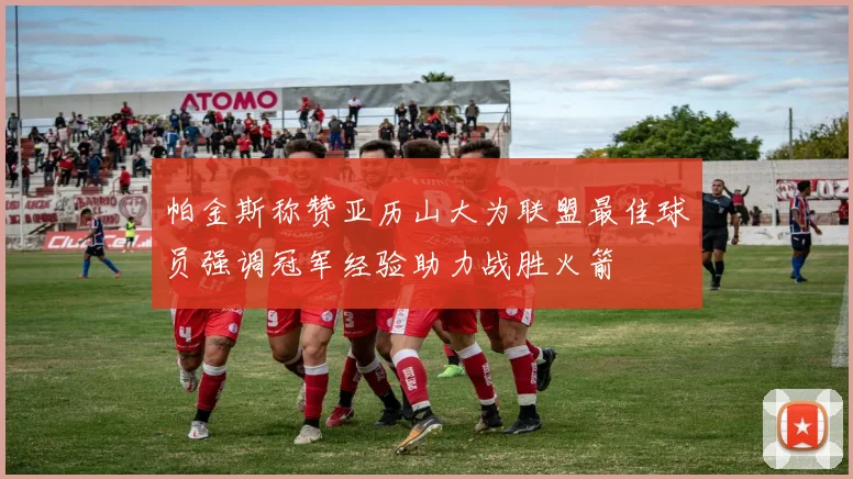 帕金斯称赞亚历山大为联盟最佳球员强调冠军经验助力战胜火箭