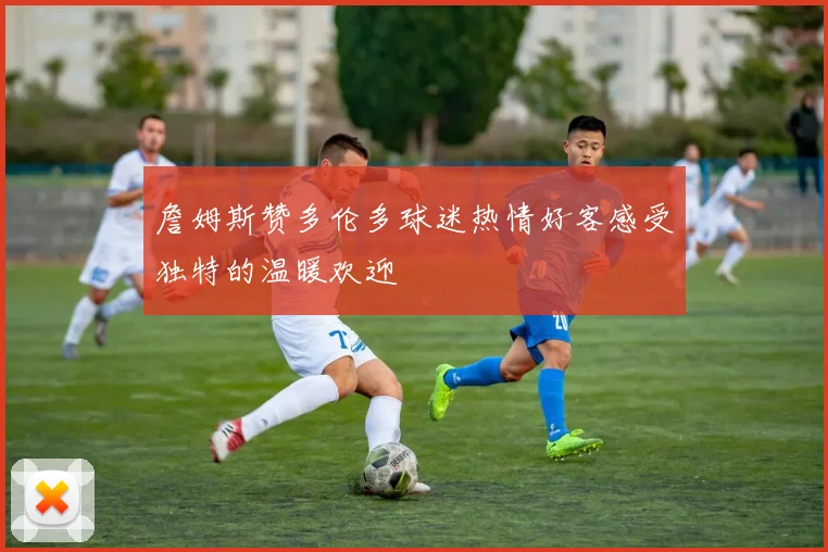 詹姆斯赞多伦多球迷热情好客感受独特的温暖欢迎