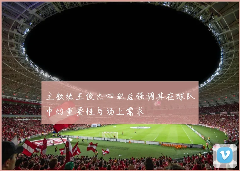 主教练王俊杰四犯后强调其在球队中的重要性与场上需求