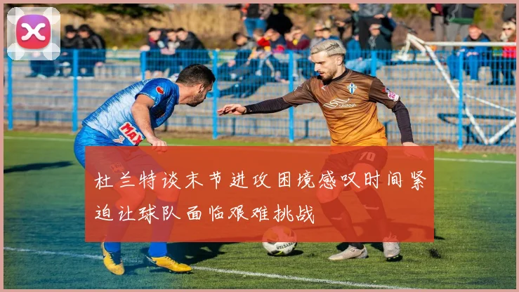 杜兰特谈末节进攻困境感叹时间紧迫让球队面临艰难挑战