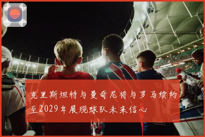 克里斯坦特与曼奇尼将与罗马续约至2029年展现球队未来信心