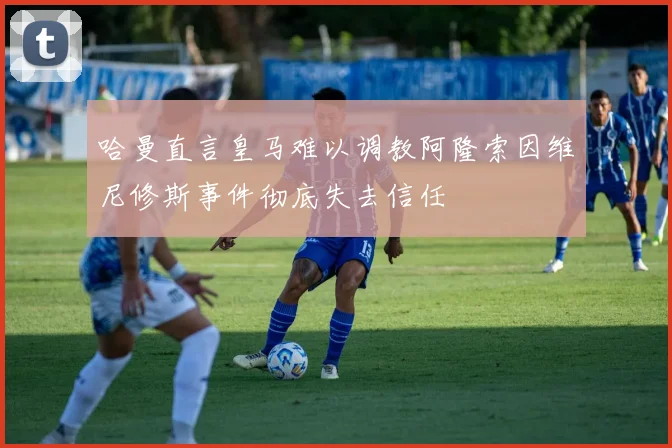 哈曼直言皇马难以调教阿隆索因维尼修斯事件彻底失去信任