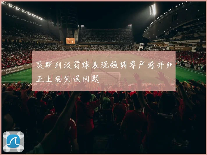 莫斯利谈罚球表现强调尊严感并纠正上场失误问题