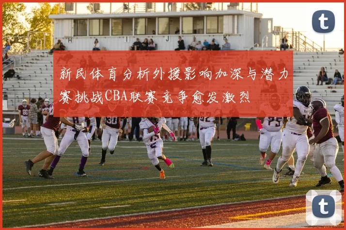 新民体育分析外援影响加深与潜力赛挑战CBA联赛竞争愈发激烈