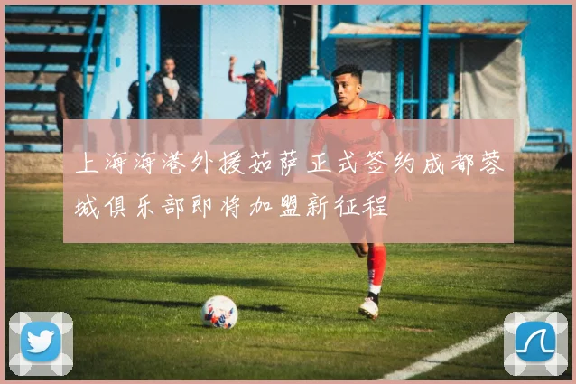 上海海港外援茹萨正式签约成都蓉城俱乐部即将加盟新征程