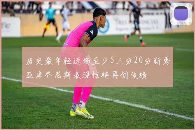 历史最年轻连场至少5三分20分新秀亚库乔尼斯表现惊艳再创佳绩