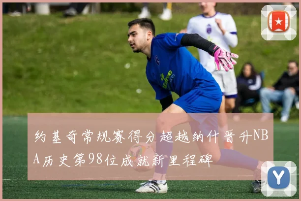 约基奇常规赛得分超越纳什晋升NBA历史第98位成就新里程碑