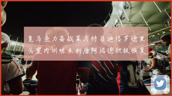 皇马全力备战莱万特吕迪格罗德里戈室内训练米利唐阿诺德积极恢复状态