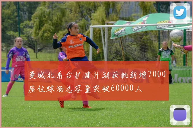 曼城北看台扩建计划获批新增7000座位球场总容量突破60000人