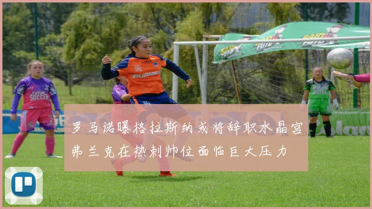 罗马诺曝格拉斯纳或将辞职水晶宫弗兰克在热刺帅位面临巨大压力