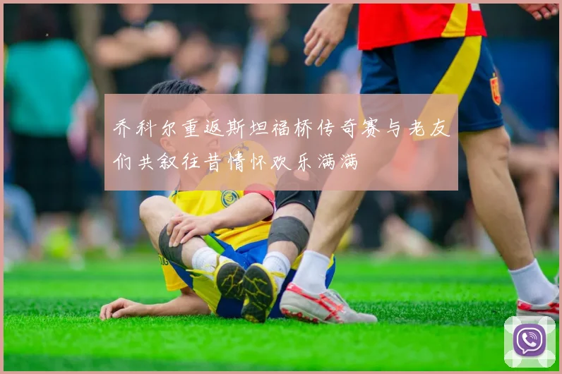 乔科尔重返斯坦福桥传奇赛与老友们共叙往昔情怀欢乐满满