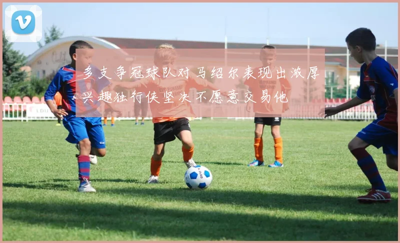 多支争冠球队对马绍尔表现出浓厚兴趣独行侠坚决不愿意交易他